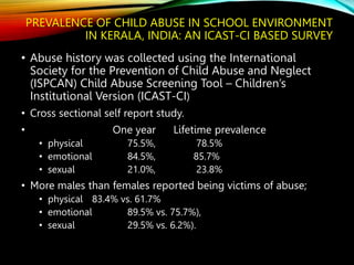 PREVALENCE OF CHILD ABUSE IN SCHOOL ENVIRONMENT
IN KERALA, INDIA: AN ICAST-CI BASED SURVEY
• Abuse history was collected using the International
Society for the Prevention of Child Abuse and Neglect
(ISPCAN) Child Abuse Screening Tool – Children’s
Institutional Version (ICAST-CI)
• Cross sectional self report study.
• One year Lifetime prevalence
• physical 75.5%, 78.5%
• emotional 84.5%, 85.7%
• sexual 21.0%, 23.8%
• More males than females reported being victims of abuse;
• physical 83.4% vs. 61.7%
• emotional 89.5% vs. 75.7%),
• sexual 29.5% vs. 6.2%).
 