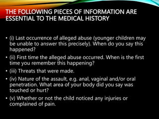 THE FOLLOWING PIECES OF INFORMATION ARE
ESSENTIAL TO THE MEDICAL HISTORY
• (i) Last occurrence of alleged abuse (younger children may
be unable to answer this precisely). When do you say this
happened?
• (ii) First time the alleged abuse occurred. When is the first
time you remember this happening?
• (iii) Threats that were made.
• (iv) Nature of the assault, e.g. anal, vaginal and/or oral
penetration. What area of your body did you say was
touched or hurt?
• (v) Whether or not the child noticed any injuries or
complained of pain.
 
