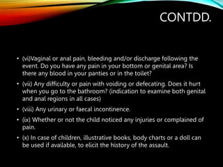 CONTDD.
• (vi)Vaginal or anal pain, bleeding and/or discharge following the
event. Do you have any pain in your bottom or genital area? Is
there any blood in your panties or in the toilet?
• (vii) Any difficulty or pain with voiding or defecating. Does it hurt
when you go to the bathroom? (indication to examine both genital
and anal regions in all cases)
• (viii) Any urinary or faecal incontinence.
• (ix) Whether or not the child noticed any injuries or complained of
pain.
• (x) In case of children, illustrative books, body charts or a doll can
be used if available, to elicit the history of the assault.
 