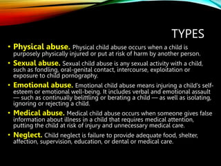 TYPES
• Physical abuse. Physical child abuse occurs when a child is
purposely physically injured or put at risk of harm by another person.
• Sexual abuse. Sexual child abuse is any sexual activity with a child,
such as fondling, oral-genital contact, intercourse, exploitation or
exposure to child pornography.
• Emotional abuse. Emotional child abuse means injuring a child's self-
esteem or emotional well-being. It includes verbal and emotional assault
— such as continually belittling or berating a child — as well as isolating,
ignoring or rejecting a child.
• Medical abuse. Medical child abuse occurs when someone gives false
information about illness in a child that requires medical attention,
putting the child at risk of injury and unnecessary medical care.
• Neglect. Child neglect is failure to provide adequate food, shelter,
affection, supervision, education, or dental or medical care.
 