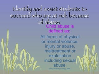 Identify and assist students to succeed who are at risk because of abuse. Child abuse is defined as:  All forms of physical or mental violence, injury or abuse, maltreatment or exploitation including sexual abuse. (Child Protection Policy, 2008.) 