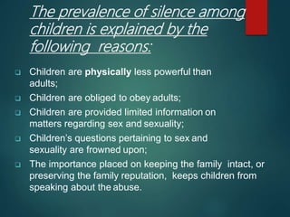 The prevalence of silence among
children is explained by the
following reasons:
 Children are physically less powerful than
adults;
 Children are obliged to obey adults;
 Children are provided limited information on
matters regarding sex and sexuality;
 Children’s questions pertaining to sex and
sexuality are frowned upon;
 The importance placed on keeping the family intact, or
preserving the family reputation, keeps children from
speaking about the abuse.
 