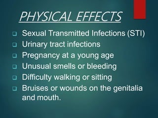 PHYSICAL EFFECTS
 Sexual Transmitted Infections (STI)
 Urinary tract infections
 Pregnancy at a young age
 Unusual smells or bleeding
 Difficulty walking or sitting
 Bruises or wounds on the genitalia
and mouth.
 