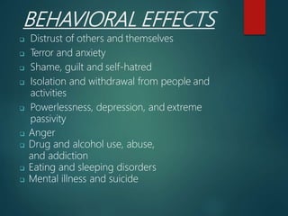 BEHAVIORAL EFFECTS
 Distrust of others and themselves
 Terror and anxiety
 Shame, guilt and self-hatred
 Isolation and withdrawal from people and
activities
 Powerlessness, depression, and extreme
passivity
 Anger
 Drug and alcohol use, abuse,
and addiction
 Eating and sleeping disorders
 Mental illness and suicide
 