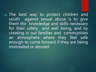  The best way to protect children and
youth against sexual abuse is to give
them the knowledge and skills necessary
for their safety and well being, and by
creating in our families and communities
an atmosphere where they feel safe
enough to come forward if they are being
mistreated or abused.
 