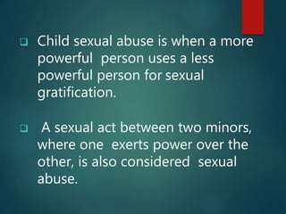 Child sexual abuse is when a more
powerful person uses a less
powerful person for sexual
gratification.
 A sexual act between two minors,
where one exerts power over the
other, is also considered sexual
abuse.
 