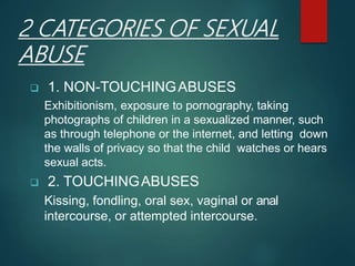 2 CATEGORIES OF SEXUAL
ABUSE
 1. NON-TOUCHINGABUSES
Exhibitionism, exposure to pornography, taking
photographs of children in a sexualized manner, such
as through telephone or the internet, and letting down
the walls of privacy so that the child watches or hears
sexual acts.
 2. TOUCHINGABUSES
Kissing, fondling, oral sex, vaginal or anal
intercourse, or attempted intercourse.
 