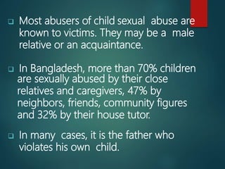  Most abusers of child sexual abuse are
known to victims. They may be a male
relative or an acquaintance.
 In Bangladesh, more than 70% children
are sexually abused by their close
relatives and caregivers, 47% by
neighbors, friends, community figures
and 32% by their house tutor.
 In many cases, it is the father who
violates his own child.
 