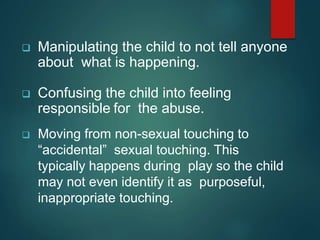  Manipulating the child to not tell anyone
about what is happening.
 Confusing the child into feeling
responsible for the abuse.
 Moving from non-sexual touching to
“accidental” sexual touching. This
typically happens during play so the child
may not even identify it as purposeful,
inappropriate touching.
 