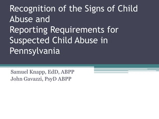 Recognition of the Signs of Child
Abuse and
Reporting Requirements for
Suspected Child Abuse in
Pennsylvania
Samuel Knapp, EdD, ABPP
John Gavazzi, PsyD ABPP
 