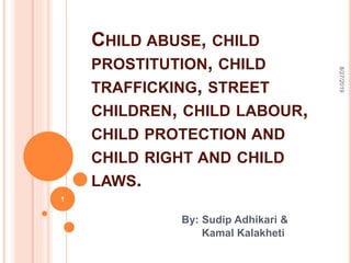 CHILD ABUSE, CHILD
PROSTITUTION, CHILD
TRAFFICKING, STREET
CHILDREN, CHILD LABOUR,
CHILD PROTECTION AND
CHILD RIGHT AND CHILD
LAWS.
By: Sudip Adhikari &
Kamal Kalakheti
8/27/2019
1
 