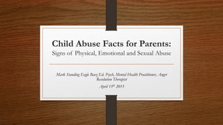 Child Abuse Facts for Parents:
Signs of Physical, Emotional and Sexual Abuse
Mark Standing Eagle Baez Ed. Psych, Mental Health Practitioner, Anger
Resolution Therapist
April 15th 2015
 