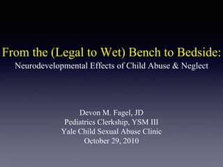 From the (Legal to Wet) Bench to Bedside:
Devon M. Fagel, JD
Pediatrics Clerkship, YSM III
Yale Child Sexual Abuse Clinic
October 29, 2010
Neurodevelopmental Effects of Child Abuse & Neglect
 