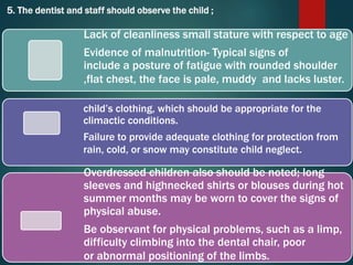 5. The dentist and staff should observe the child ;
Lack of cleanliness small stature with respect to age
Evidence of malnutrition- Typical signs of
include a posture of fatigue with rounded shoulder
,flat chest, the face is pale, muddy and lacks luster.
child’s clothing, which should be appropriate for the
climactic conditions.
Failure to provide adequate clothing for protection from
rain, cold, or snow may constitute child neglect.
Overdressed children also should be noted; long
sleeves and highnecked shirts or blouses during hot
summer months may be worn to cover the signs of
physical abuse.
Be observant for physical problems, such as a limp,
difficulty climbing into the dental chair, poor
or abnormal positioning of the limbs.
 