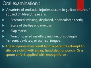 Oral examination :
 A variety of orofacial injuries occurs in 50% or more of
abused children,these are ;
 Fractured, missing, displaced, or discolored teeth;
 Scars of the lips and mucosa
 Slap marks
 Torn or scarred maxillary midline, or sublingual
frenaum, deviated, or scarred tongue.
 These injuries may result from a parent’s attempt to
silence a child with a gag, hand slap, or punch ,Or a
spoon or fork applied with enough force .
 
