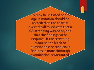 CA may be initiated at any
age, a notation should be
recorded on the chart at
every recall to indicate that a
CA screening was done, and
that the findings were
negative. If the screening
examination leads to
questionable or suspicious
findings, a more thorough
examination is warranted.
 
