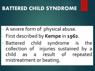 BATTERED CHILD SYNDROME
• A severe form of physical abuse.
• First described by Kempe in 1962.
• Battered child syndrome is the
collection of injuries sustained by a
child as a result of repeated
mistreatment or beating.
 