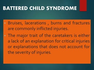 BATTERED CHILD SYNDROME
• Bruises, lacerations , burns and fractures
are commonly inflicted injuries.
• The major trait of the caretakers is either
a lack of an explanation for critical injuries
or explanations that does not account for
the severity of injuries.
 