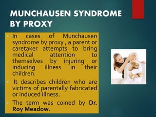MUNCHAUSEN SYNDROME
BY PROXY
 In cases of Munchausen
syndrome by proxy , a parent or
caretaker attempts to bring
medical attention to
themselves by injuring or
inducing illness in their
children.
 It describes children who are
victims of parentally fabricated
or induced illness.
 The term was coined by Dr.
Roy Meadow.
 