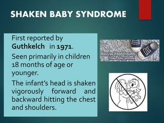 SHAKEN BABY SYNDROME
• First reported by
Guthkelch in 1971.
• Seen primarily in children
18 months of age or
younger.
• The infant’s head is shaken
vigorously forward and
backward hitting the chest
and shoulders.
 