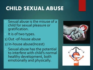 CHILD SEXUAL ABUSE
 Sexual abuse is the misuse of a
child for sexual pleasure or
gratification.
 It is of two types.
1) Out -of-house abuse
2) In-house abuse(Incest)
 Sexual abuse has the potential
to interfere with child’s normal
healthy development, both
emotionally and physically.
 