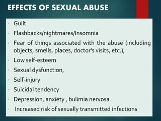 EFFECTS OF SEXUAL ABUSE
• Guilt
• Flashbacks/nightmares/Insomnia
• Fear of things associated with the abuse (including
objects, smells, places, doctor's visits, etc.),
• Low self-esteem
• Sexual dysfunction,
• Self-injury
• Suicidal tendency
• Depression, anxiety , bulimia nervosa
• Increased risk of sexually transmitted infections
 