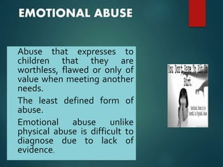 EMOTIONAL ABUSE
• Abuse that expresses to
children that they are
worthless, flawed or only of
value when meeting another
needs.
• The least defined form of
abuse.
• Emotional abuse unlike
physical abuse is difficult to
diagnose due to lack of
evidence.
 