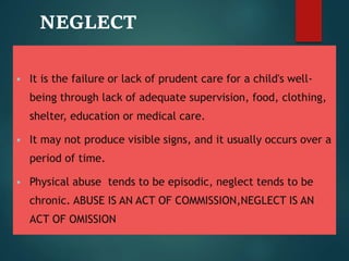 NEGLECT
 It is the failure or lack of prudent care for a child's well-
being through lack of adequate supervision, food, clothing,
shelter, education or medical care.
 It may not produce visible signs, and it usually occurs over a
period of time.
 Physical abuse tends to be episodic, neglect tends to be
chronic. ABUSE IS AN ACT OF COMMISSION,NEGLECT IS AN
ACT OF OMISSION
 