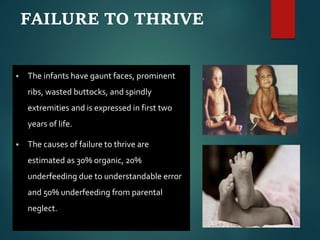 FAILURE TO THRIVE
 The infants have gaunt faces, prominent
ribs, wasted buttocks, and spindly
extremities and is expressed in first two
years of life.
 The causes of failure to thrive are
estimated as 30% organic, 20%
underfeeding due to understandable error
and 50% underfeeding from parental
neglect.
 