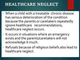 HEALTHCARE NEGLECT
 When a child with a treatable chronic disease
has serious deterioration of the condition
because the parents or caretakers repeatedly
ignore healthcare recommendations,
healthcare neglect occurs.
 It occurs in situations where an emergency
exists and the parents/caretakers will not
acknowledge it much.
 Refusals because of religious beliefs also lead to
healthcare neglect.
 