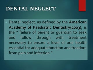 DENTAL NEGLECT
 Dental neglect, as defined by the American
Academy of Paediatric Dentistry(2003), is
the “ failure of parent or guardian to seek
and follow through with treatment
necessary to ensure a level of oral health
essential for adequate function and freedom
from pain and infection.”
 