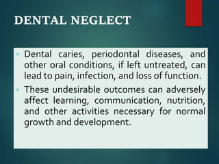 DENTAL NEGLECT
 Dental caries, periodontal diseases, and
other oral conditions, if left untreated, can
lead to pain, infection, and loss of function.
 These undesirable outcomes can adversely
affect learning, communication, nutrition,
and other activities necessary for normal
growth and development.
 