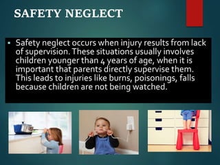 SAFETY NEGLECT
 Safety neglect occurs when injury results from lack
of supervision.These situations usually involves
children younger than 4 years of age, when it is
important that parents directly supervise them.
This leads to injuries like burns, poisonings, falls
because children are not being watched.
 