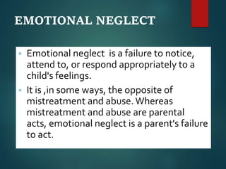 EMOTIONAL NEGLECT
 Emotional neglect is a failure to notice,
attend to, or respond appropriately to a
child's feelings.
 It is ,in some ways, the opposite of
mistreatment and abuse.Whereas
mistreatment and abuse are parental
acts, emotional neglect is a parent's failure
to act.
 