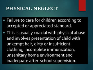 PHYSICAL NEGLECT
 Failure to care for children according to
accepted or appreciated standard.
 This is usually coaxial with physical abuse
and involves presentation of child with
unkempt hair, dirty or insufficient
clothing, incomplete immunization,
unsanitary home environment and
inadequate after-school supervision.
 