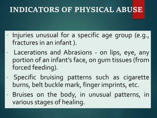 INDICATORS OF PHYSICAL ABUSE
• Injuries unusual for a specific age group (e.g.,
fractures in an infant ).
• Lacerations and Abrasions - on lips, eye, any
portion of an infant’s face, on gum tissues (from
forced feeding).
• Specific bruising patterns such as cigarette
burns, belt buckle mark, finger imprints, etc.
• Bruises on the body, in unusual patterns, in
various stages of healing.
 