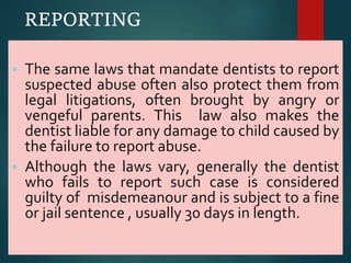 REPORTING
 The same laws that mandate dentists to report
suspected abuse often also protect them from
legal litigations, often brought by angry or
vengeful parents. This law also makes the
dentist liable for any damage to child caused by
the failure to report abuse.
 Although the laws vary, generally the dentist
who fails to report such case is considered
guilty of misdemeanour and is subject to a fine
or jail sentence , usually 30 days in length.
 