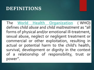DEFINITIONS
The World Health Organization ((WHO)
defines child abuse and child maltreatment as "all
forms of physical and/or emotional ill-treatment,
sexual abuse, neglect or negligent treatment or
commercial or other exploitation, resulting in
actual or potential harm to the child's health,
survival, development or dignity in the context
of a relationship of responsibility, trust or
power’’.
 