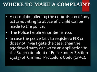 WHERE TO MAKE A COMPLAINT
• A complaint alleging the commission of any
act amounting to abuse of a child can be
made to the police.
• The Police helpline number is 100.
• In case the police fails to register a FIR or
does not investigate the case, then the
aggrieved party can write an application to
the Superintendent of Police under Section
154(3) of Criminal Procedure Code (CrPC).
 