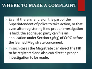 WHERE TO MAKE A COMPLAINT
 Even if there is failure on the part of the
Superintendent of police to take action, or that
even after registering it no proper investigation
is held, the aggrieved party can file an
application under Section 156(3) of CrPC before
the learned Magistrate concerned.
 In such cases the Magistrate can direct the FIR
to be registered and also can direct a proper
investigation to be made.
 