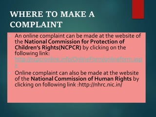 WHERE TO MAKE A
COMPLAINT
• An online complaint can be made at the website of
the National Commission for Protection of
Children’s Rights(NCPCR) by clicking on the
following link:
http://ncpcronline.info/OnlineForm/onlineform.asp
x
• Online complaint can also be made at the website
of the National Commission of Human Rights by
clicking on following link :http://nhrc.nic.in/
 