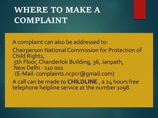 WHERE TO MAKE A
COMPLAINT
• A complaint can also be addressed to:
Chairperson National Commission for Protection of
Child Rights,
5th Floor, Chanderlok Building, 36, Janpath,
New Delhi - 110 001
(E-Mail: complaints.ncpcr@gmail.com)
• A call can be made to CHILDLINE , a 24 hours free
telephone helpline service at the number 1098.
 