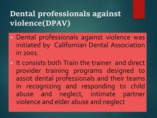 Dental professionals against
violence(DPAV)
 Dental professionals against violence was
initiated by Californian Dental Association
in 2001.
 It consists both Train the trainer and direct
provider training programs designed to
assist dental professionals and their teams
in recognizing and responding to child
abuse and neglect, intimate partner
violence and elder abuse and neglect.
 
