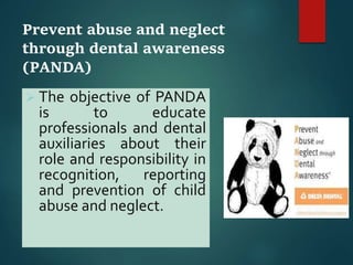 Prevent abuse and neglect
through dental awareness
(PANDA)
 The objective of PANDA
is to educate
professionals and dental
auxiliaries about their
role and responsibility in
recognition, reporting
and prevention of child
abuse and neglect.
 