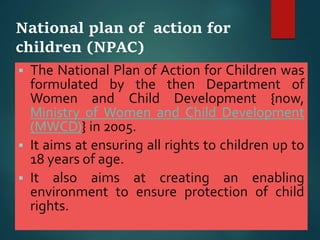 National plan of action for
children (NPAC)
 The National Plan of Action for Children was
formulated by the then Department of
Women and Child Development {now,
Ministry of Women and Child Development
(MWCD)} in 2005.
 It aims at ensuring all rights to children up to
18 years of age.
 It also aims at creating an enabling
environment to ensure protection of child
rights.
 