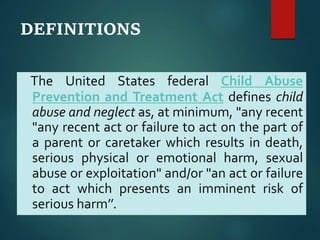 DEFINITIONS
The United States federal Child Abuse
Prevention and Treatment Act defines child
abuse and neglect as, at minimum, "any recent
"any recent act or failure to act on the part of
a parent or caretaker which results in death,
serious physical or emotional harm, sexual
abuse or exploitation" and/or "an act or failure
to act which presents an imminent risk of
serious harm’’.
 