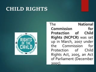 CHILD RIGHTS
The National
Commission for
Protection of Child
Rights (NCPCR) was set
up in March, 2007 under
the Commission for
Protection of Child
Rights Act, 2005, an Act
of Parliament (December
2005).
 