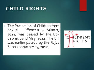 CHILD RIGHTS
• The Protection of Children from
Sexual Offences(POCSO)Act,
2012, was passed by the Lok
Sabha, 22nd May, 2012. The Bill
was earlier passed by the Rajya
Sabha on 10th May, 2012.
 