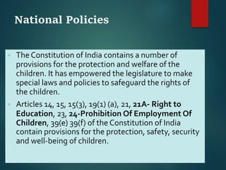 National Policies
 The Constitution of India contains a number of
provisions for the protection and welfare of the
children. It has empowered the legislature to make
special laws and policies to safeguard the rights of
the children.
 Articles 14, 15, 15(3), 19(1) (a), 21, 21A- Right to
Education, 23, 24-Prohibition Of Employment Of
Children, 39(e) 39(f) of the Constitution of India
contain provisions for the protection, safety, security
and well-being of children.
 