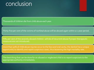 conclusion
more than 50% of child abuse injuries occur to the face and oral cavity, the dentist has a unique
opportunity to identify and report suspicious cases, thus lessening the high mortality rate.
Fifty per cent of the severely abused children will die of recurrent abuse if proper therapeutic
measures are not introduced.
The best thing that can be done for an abused or neglected child is to report suspicions to the
appropriate authority immediately.
Thousands of children die from child abuse each year.
Thirty-five per cent of the victims of nonfatal abuse will be abused again within a 1-year period.
 